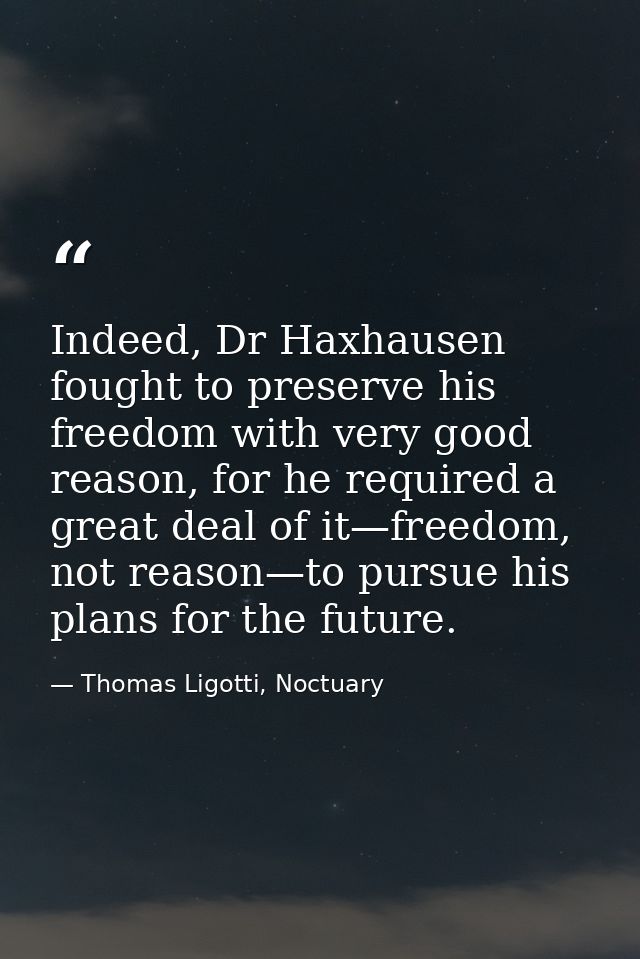 Indeed, Dr Haxhausen fought to preserve his freedom with very good reason, for he required a great deal of it—freedom, n — Thomas Ligotti, Noctuary