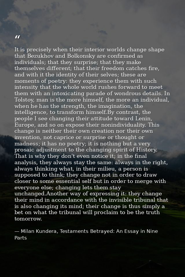 It is precisely when their interior worlds change shape that Bezukhov and Bolkonsky are confirmed as individuals; that t — Milan Kundera, Testaments Betrayed: An Essay in Nine Parts
