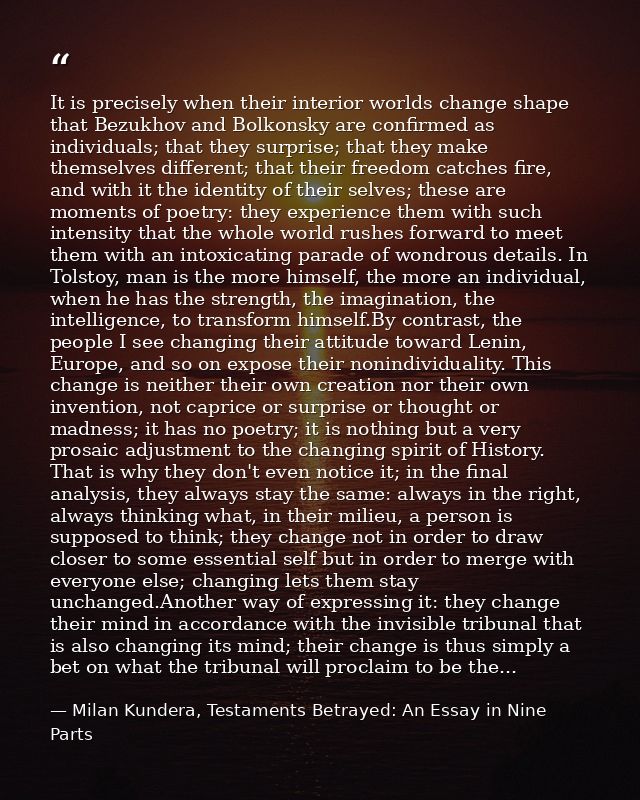 It is precisely when their interior worlds change shape that Bezukhov and Bolkonsky are confirmed as individuals; that t — Milan Kundera, Testaments Betrayed: An Essay in Nine Parts