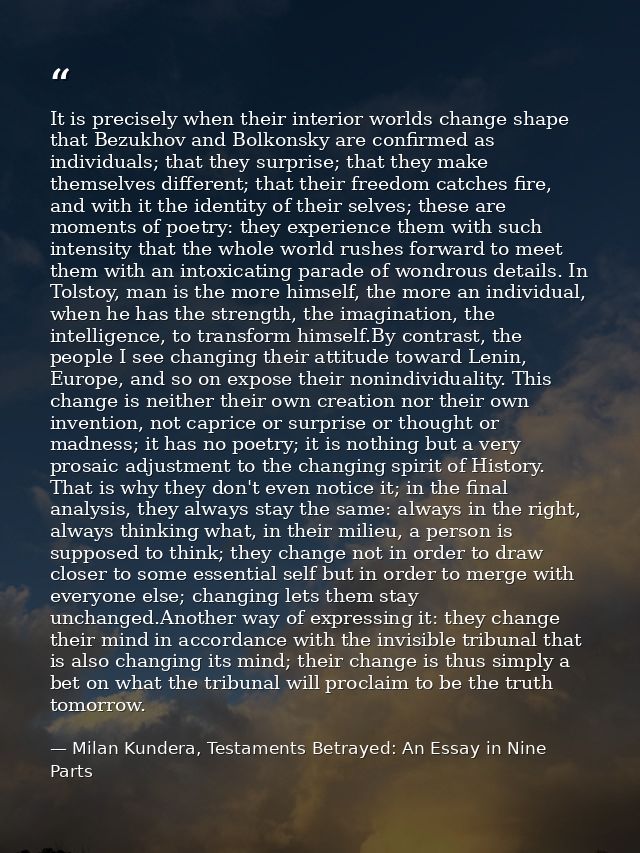 It is precisely when their interior worlds change shape that Bezukhov and Bolkonsky are confirmed as individuals; that t — Milan Kundera, Testaments Betrayed: An Essay in Nine Parts