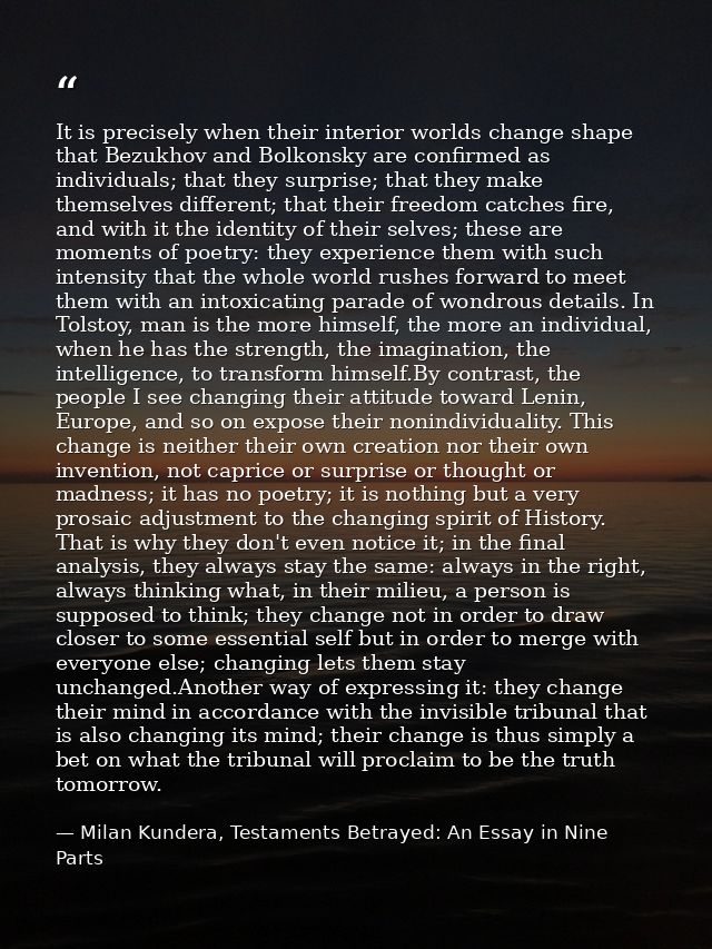 It is precisely when their interior worlds change shape that Bezukhov and Bolkonsky are confirmed as individuals; that t — Milan Kundera, Testaments Betrayed: An Essay in Nine Parts