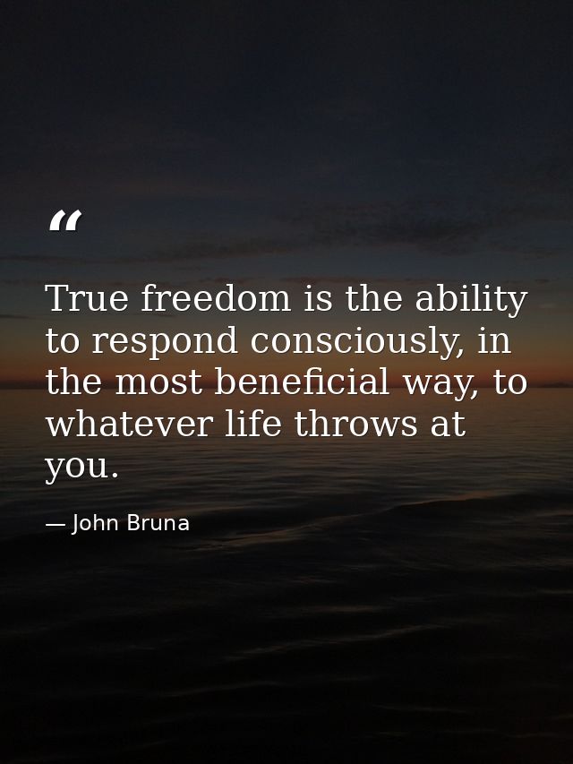 True freedom is the ability to respond consciously, in the most beneficial way, to whatever life throws at you. — John Bruna