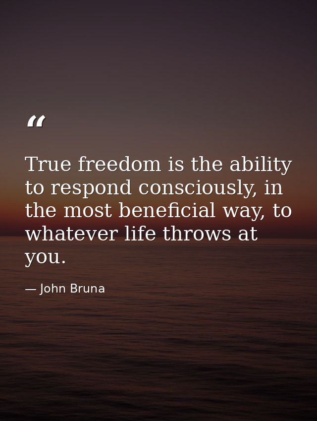 True freedom is the ability to respond consciously, in the most beneficial way, to whatever life throws at you. — John Bruna