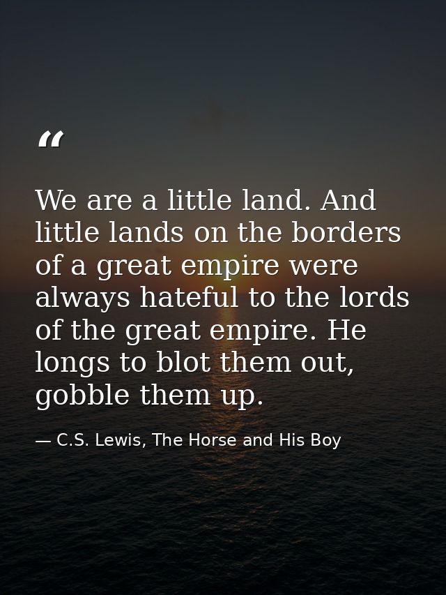 We are a little land. And little lands on the borders of a great empire were always hateful to the lords of the great em — C.S. Lewis, The Horse and His Boy
