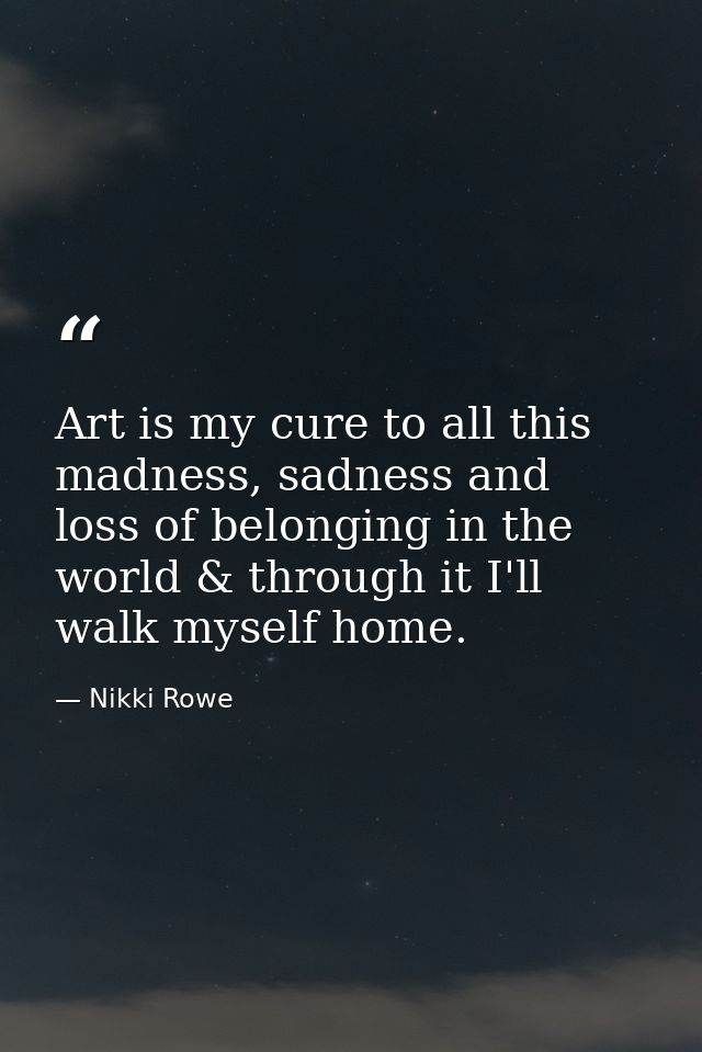 Art is my cure to all this madness, sadness and loss of belonging in the world & through it I'll walk myself home. — Nikki Rowe