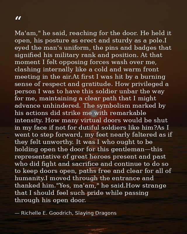 Ma'am," he said, reaching for the door. He held it open, his posture as erect and sturdy as a pole.I eyed the man's unif — Richelle E. Goodrich, Slaying Dragons