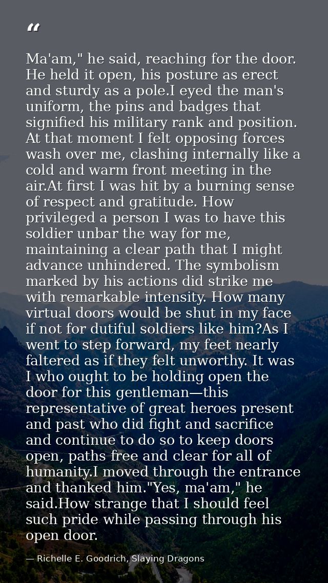 Ma'am," he said, reaching for the door. He held it open, his posture as erect and sturdy as a pole.I eyed the man's unif — Richelle E. Goodrich, Slaying Dragons