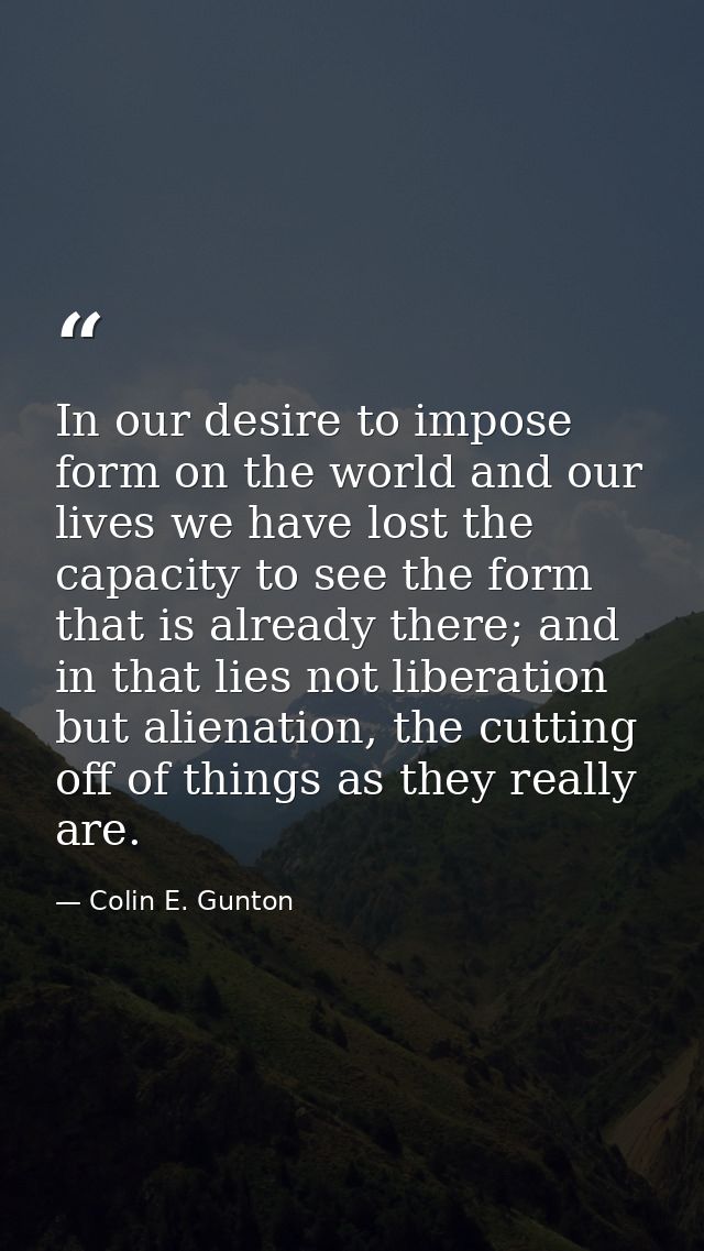 In our desire to impose form on the world and our lives we have lost the capacity to see the form that is already there; — Colin E. Gunton