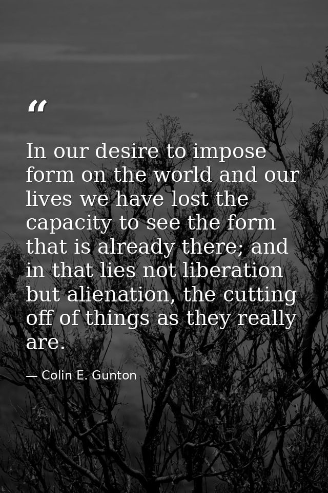 In our desire to impose form on the world and our lives we have lost the capacity to see the form that is already there; — Colin E. Gunton