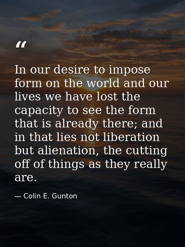 In our desire to impose form on the world and our lives we have lost the capacity to see the form that is already there; — Colin E. Gunton