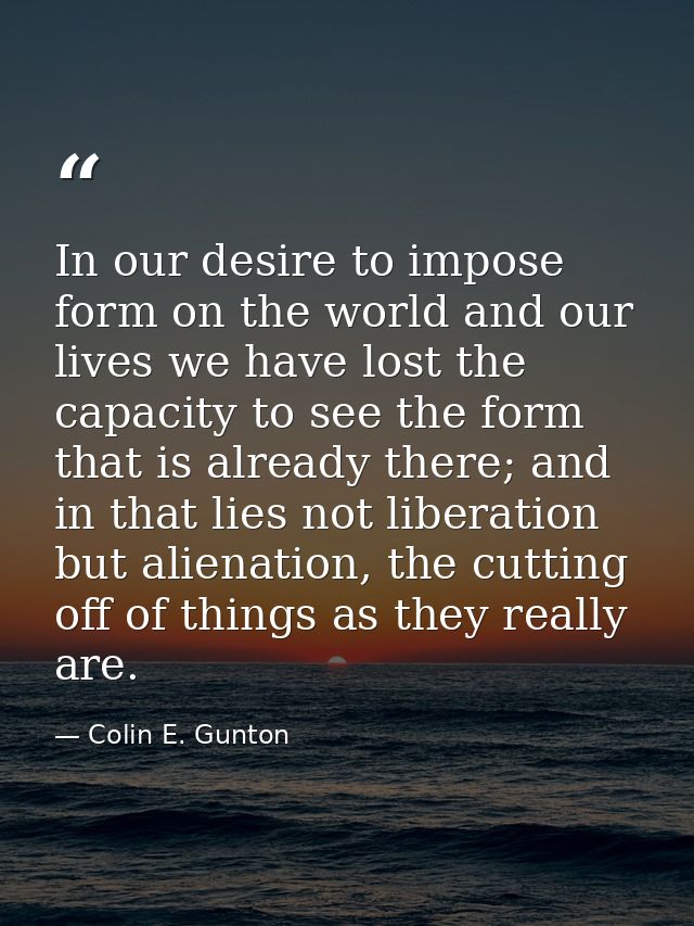 In our desire to impose form on the world and our lives we have lost the capacity to see the form that is already there; — Colin E. Gunton