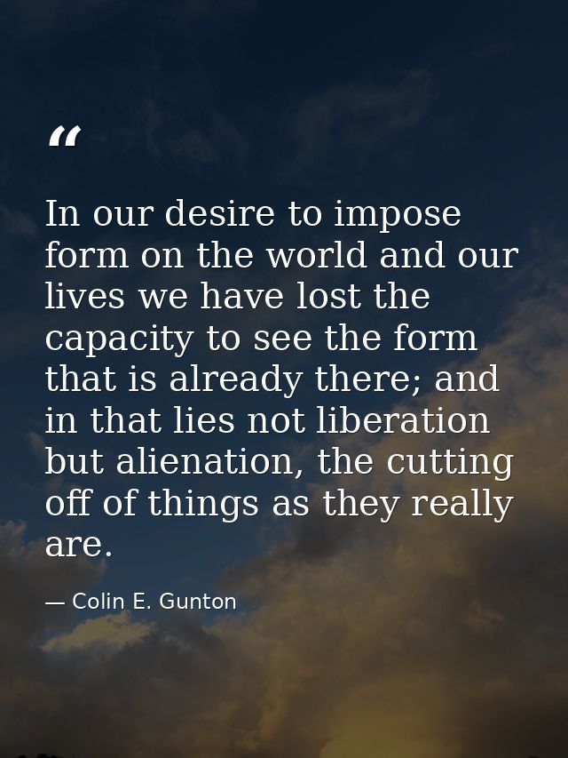 In our desire to impose form on the world and our lives we have lost the capacity to see the form that is already there; — Colin E. Gunton