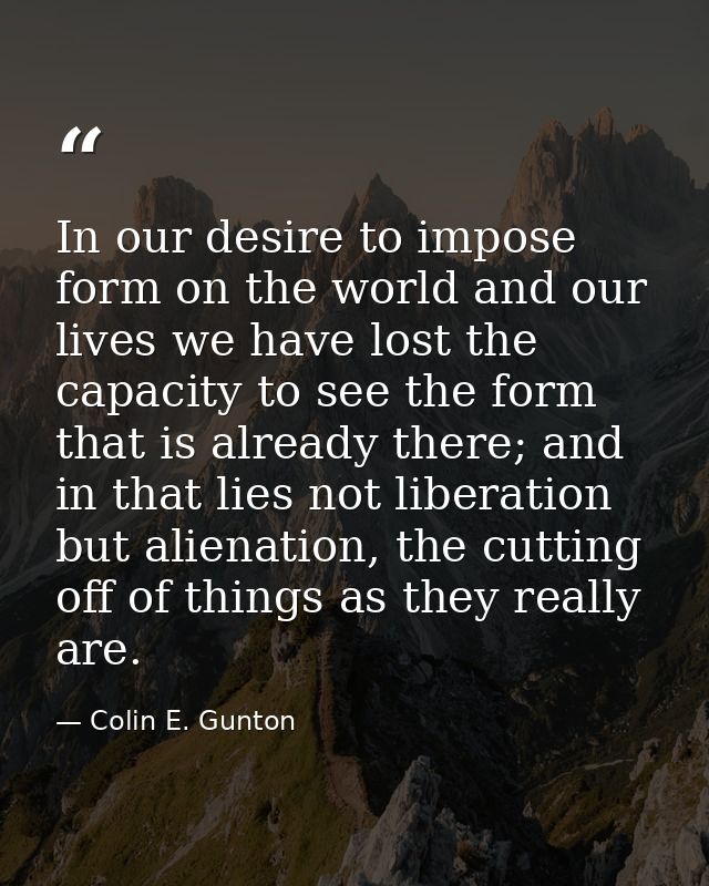 In our desire to impose form on the world and our lives we have lost the capacity to see the form that is already there; — Colin E. Gunton