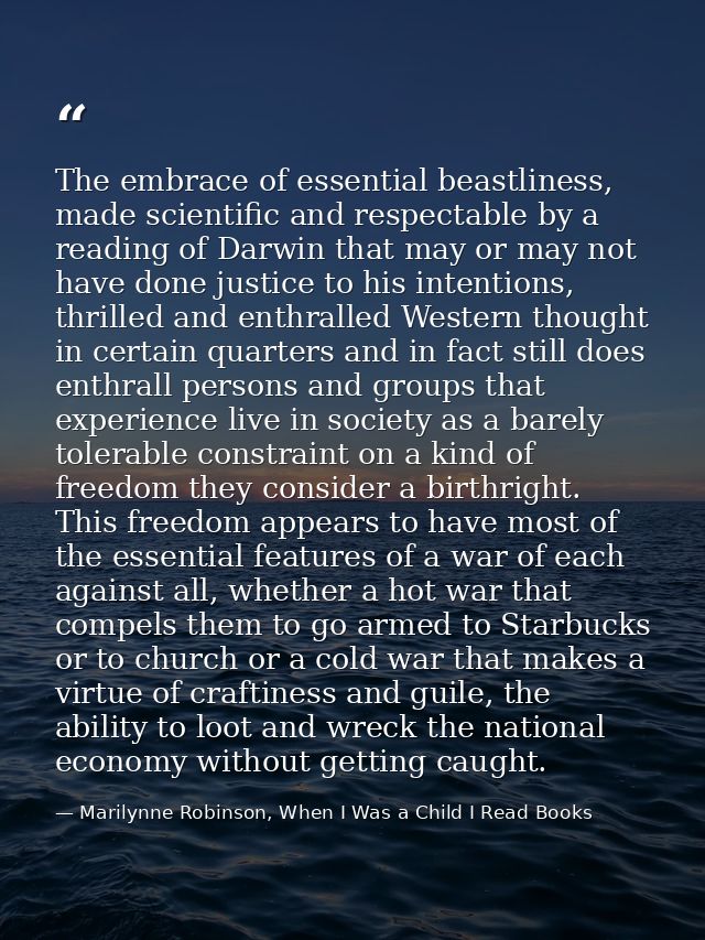 The embrace of essential beastliness, made scientific and respectable by a reading of Darwin that may or may not have do — Marilynne Robinson, When I Was a Child I Read Books