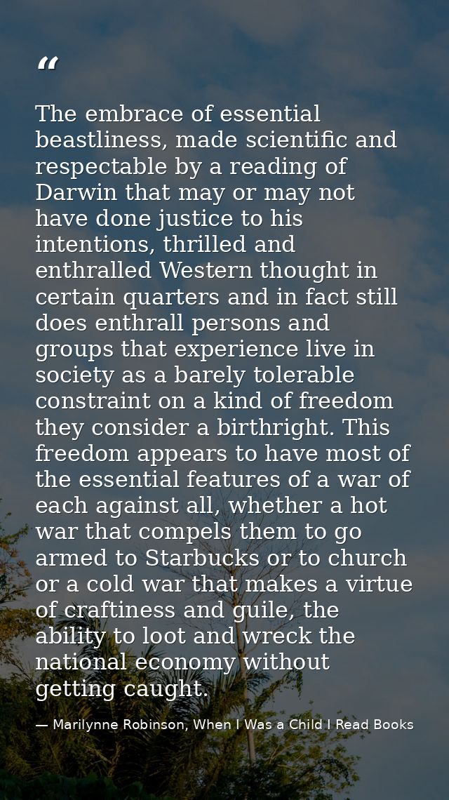 The embrace of essential beastliness, made scientific and respectable by a reading of Darwin that may or may not have do — Marilynne Robinson, When I Was a Child I Read Books