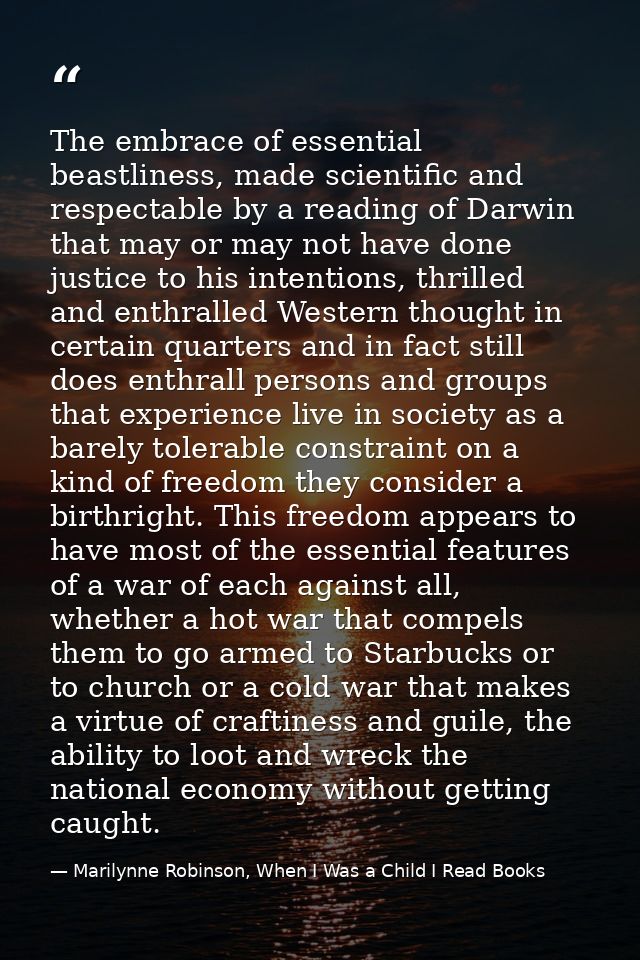 The embrace of essential beastliness, made scientific and respectable by a reading of Darwin that may or may not have do — Marilynne Robinson, When I Was a Child I Read Books