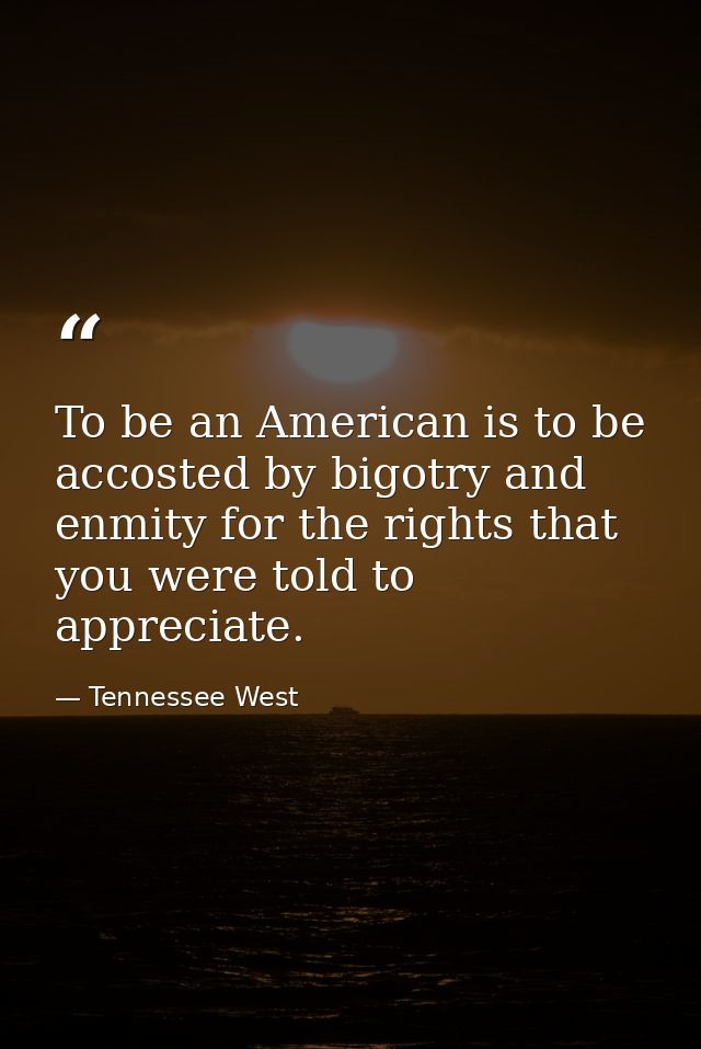 To be an American is to be accosted by bigotry and enmity for the rights that you were told to appreciate. — Tennessee West
