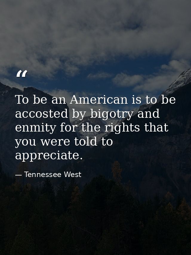 To be an American is to be accosted by bigotry and enmity for the rights that you were told to appreciate. — Tennessee West