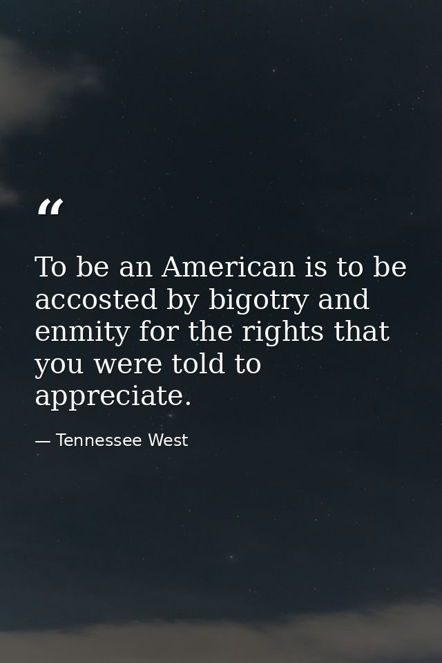 To be an American is to be accosted by bigotry and enmity for the rights that you were told to appreciate. — Tennessee West