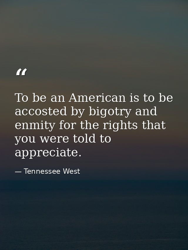To be an American is to be accosted by bigotry and enmity for the rights that you were told to appreciate. — Tennessee West