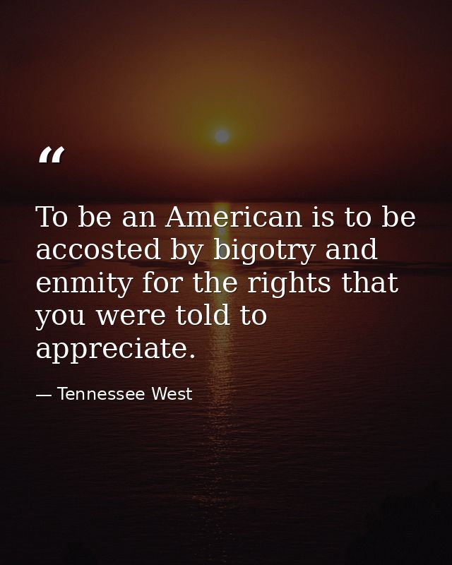 To be an American is to be accosted by bigotry and enmity for the rights that you were told to appreciate. — Tennessee West