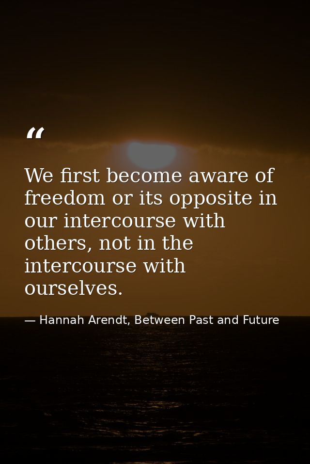We first become aware of freedom or its opposite in our intercourse with others, not in the intercourse with ourselves. — Hannah Arendt, Between Past and Future