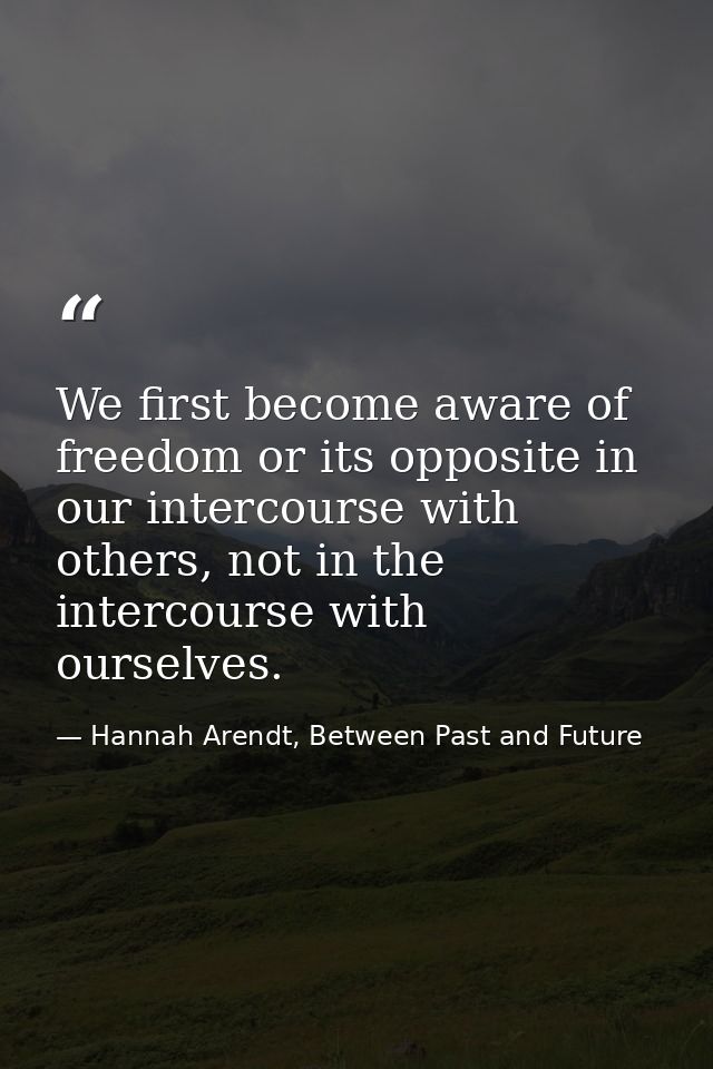 We first become aware of freedom or its opposite in our intercourse with others, not in the intercourse with ourselves. — Hannah Arendt, Between Past and Future