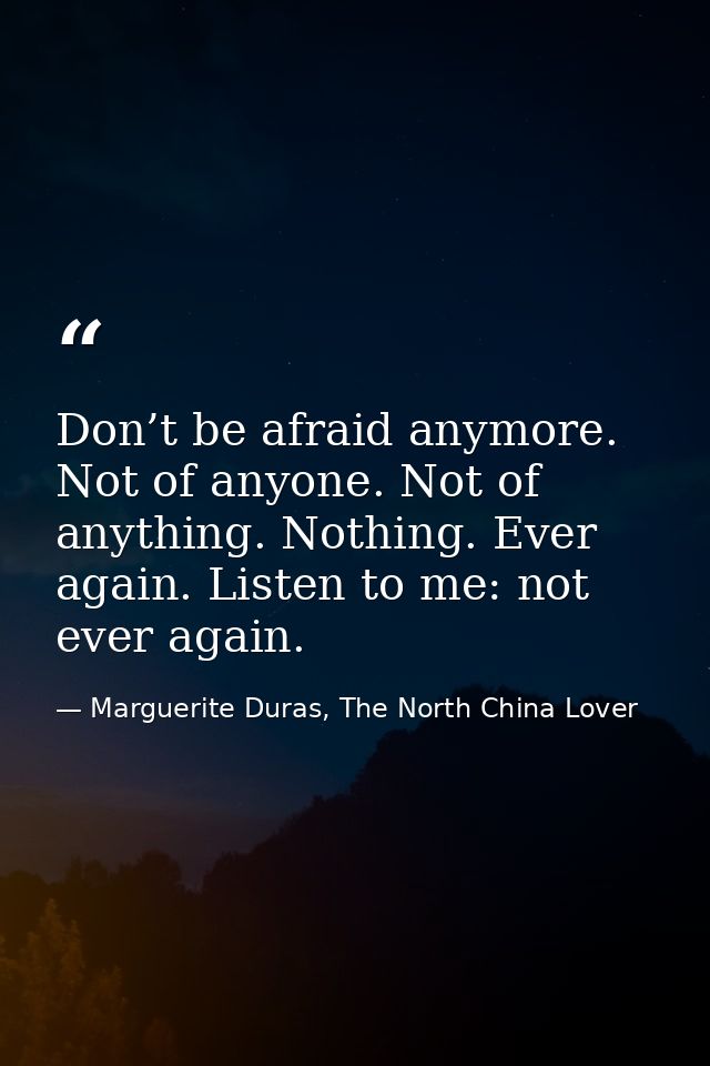 Don’t be afraid anymore. Not of anyone. Not of anything. Nothing. Ever again. Listen to me: not ever again. — Marguerite Duras, The North China Lover