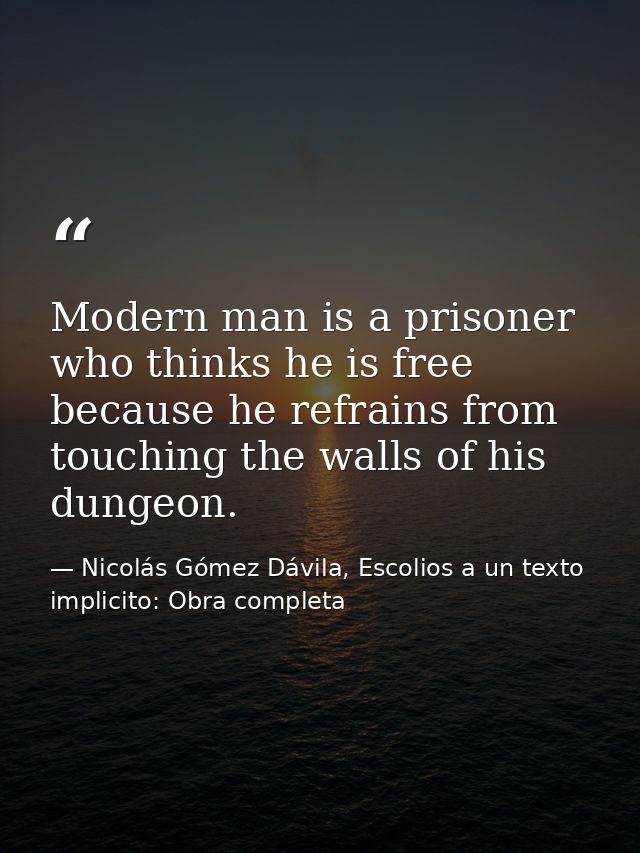 Modern man is a prisoner who thinks he is free because he refrains from touching the walls of his dungeon. — Nicolás Gómez Dávila, Escolios a un texto implicito: Obra completa