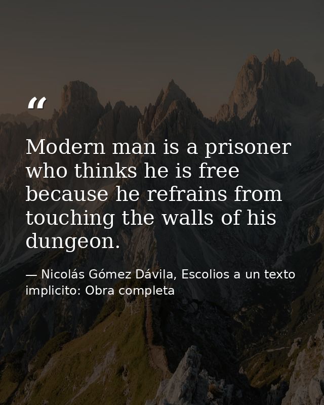 Modern man is a prisoner who thinks he is free because he refrains from touching the walls of his dungeon. — Nicolás Gómez Dávila, Escolios a un texto implicito: Obra completa