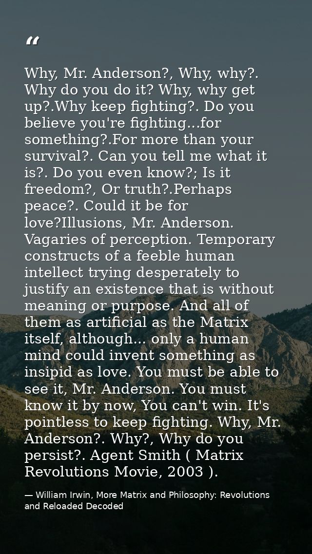 Why, Mr. Anderson?, Why, why?. Why do you do it? Why, why get up?.Why keep fighting?. Do you believe you're fighting...f — William Irwin, More Matrix and Philosophy: Revolutions and Reloaded Decoded