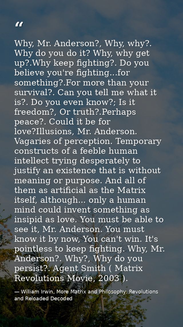 Why, Mr. Anderson?, Why, why?. Why do you do it? Why, why get up?.Why keep fighting?. Do you believe you're fighting...f — William Irwin, More Matrix and Philosophy: Revolutions and Reloaded Decoded