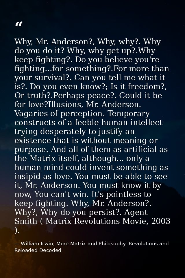 Why, Mr. Anderson?, Why, why?. Why do you do it? Why, why get up?.Why keep fighting?. Do you believe you're fighting...f — William Irwin, More Matrix and Philosophy: Revolutions and Reloaded Decoded