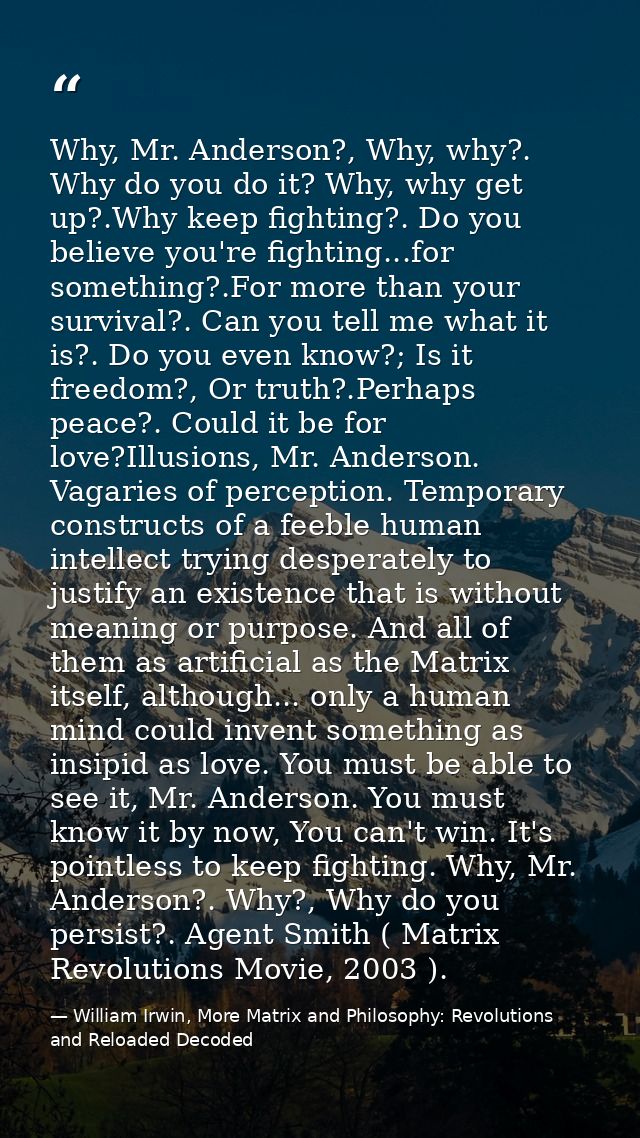 Why, Mr. Anderson?, Why, why?. Why do you do it? Why, why get up?.Why keep fighting?. Do you believe you're fighting...f — William Irwin, More Matrix and Philosophy: Revolutions and Reloaded Decoded