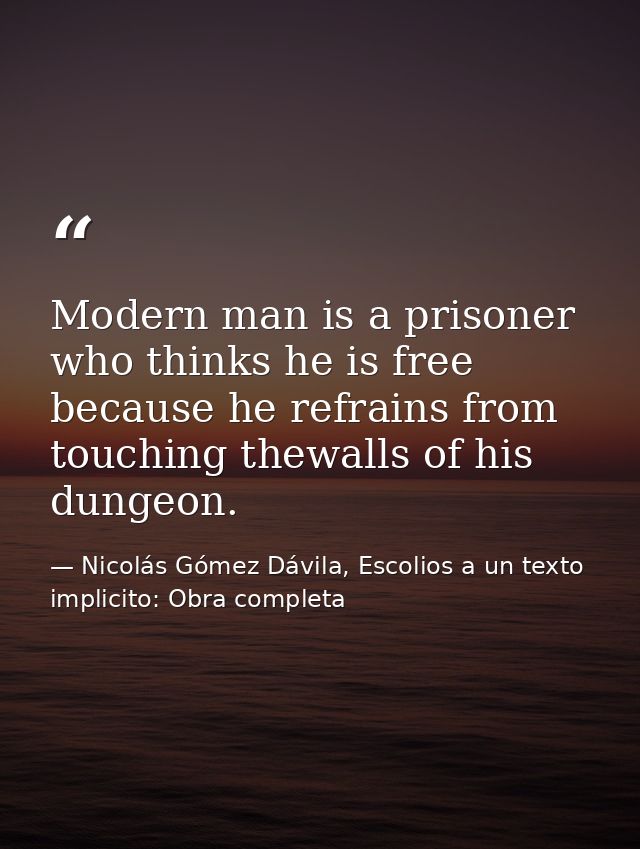 Modern man is a prisoner who thinks he is free because he refrains from touching thewalls of his dungeon. — Nicolás Gómez Dávila, Escolios a un texto implicito: Obra completa