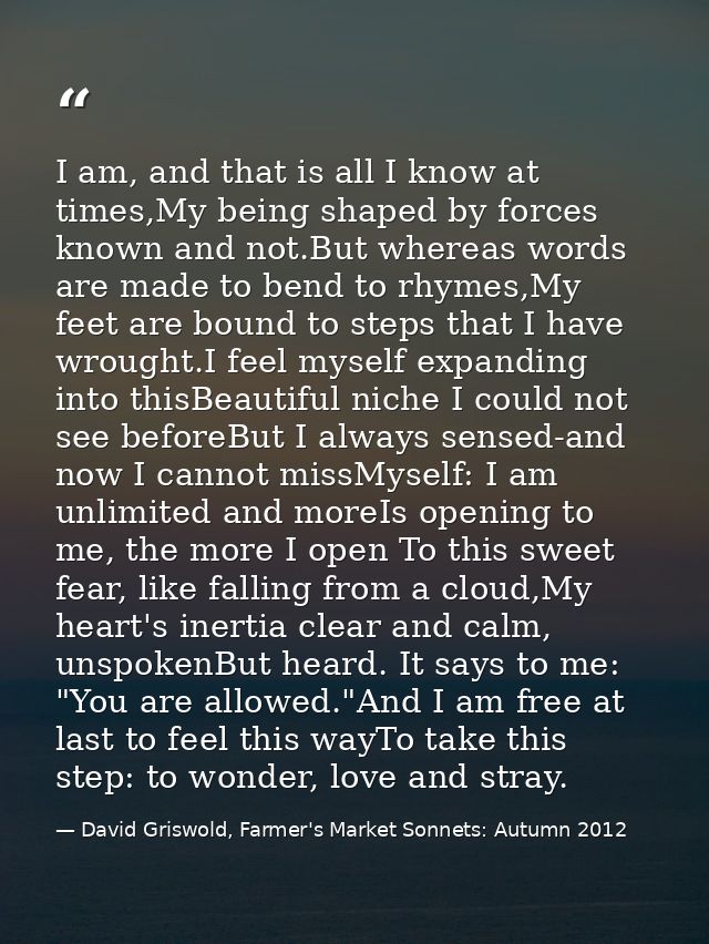 I am, and that is all I know at times,My being shaped by forces known and not.But whereas words are made to bend to rhym — David Griswold, Farmer's Market Sonnets: Autumn 2012
