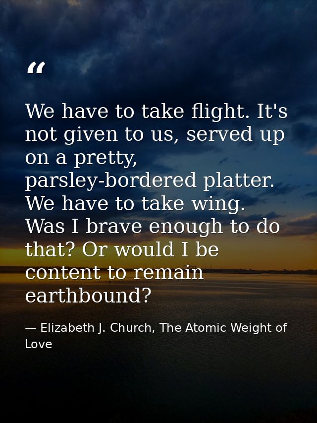 We have to take flight. It's not given to us, served up on a pretty, parsley-bordered platter. We have to take wing. Was — Elizabeth J. Church, The Atomic Weight of Love