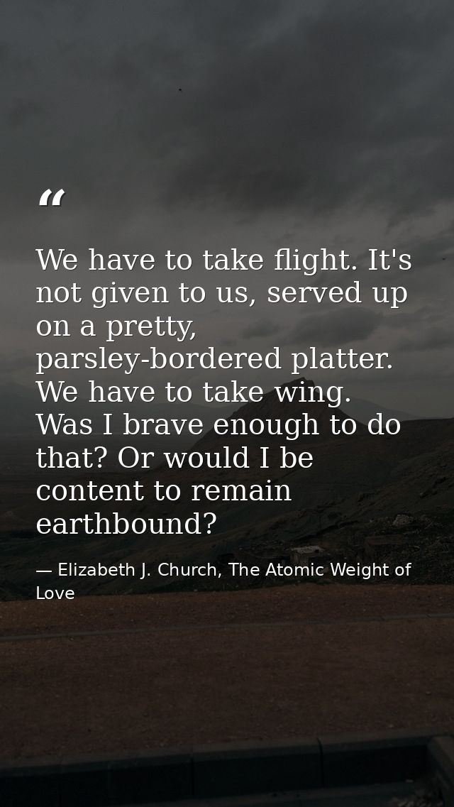 We have to take flight. It's not given to us, served up on a pretty, parsley-bordered platter. We have to take wing. Was — Elizabeth J. Church, The Atomic Weight of Love