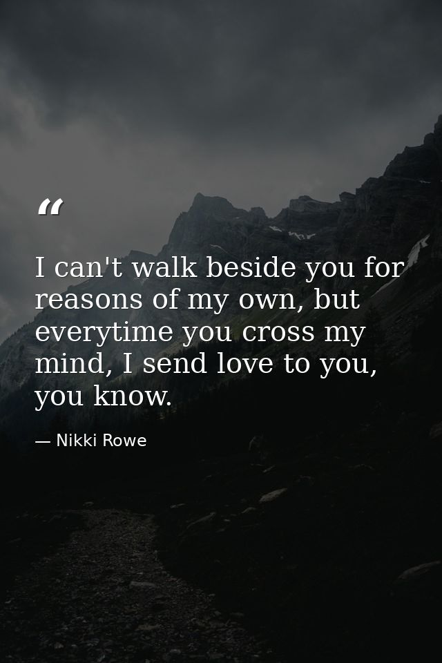 I can't walk beside you for reasons of my own, but everytime you cross my mind, I send love to you, you know. — Nikki Rowe