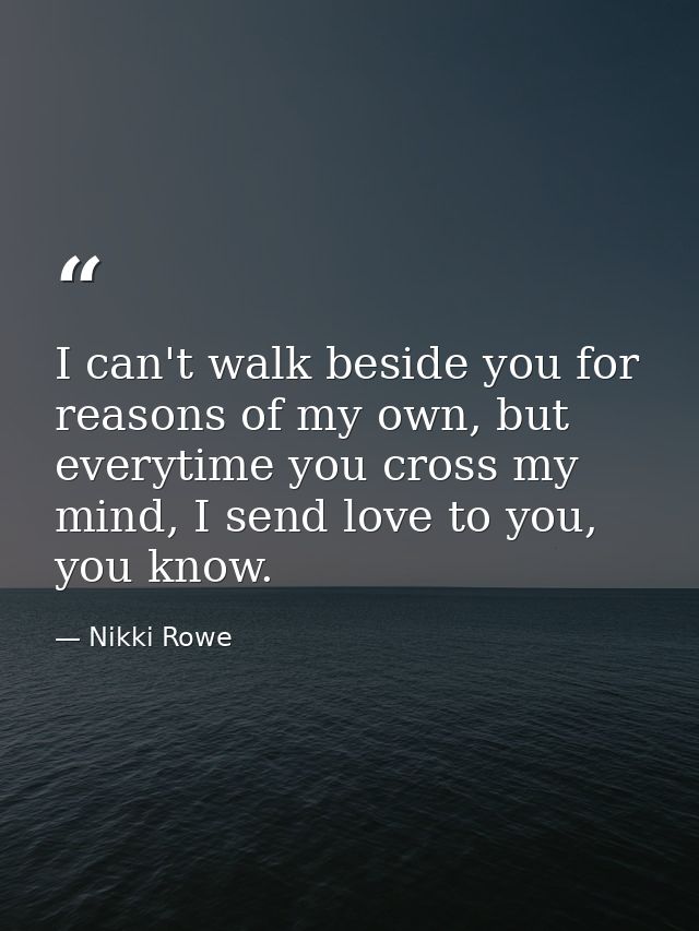 I can't walk beside you for reasons of my own, but everytime you cross my mind, I send love to you, you know. — Nikki Rowe