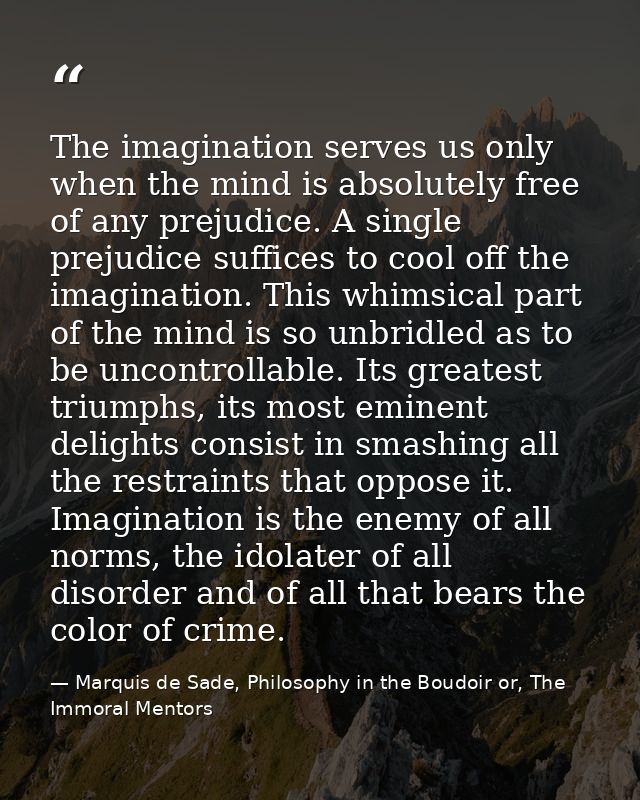 The imagination serves us only when the mind is absolutely free of any prejudice. A single prejudice suffices to cool of — Marquis de Sade, Philosophy in the Boudoir or, The Immoral Mentors
