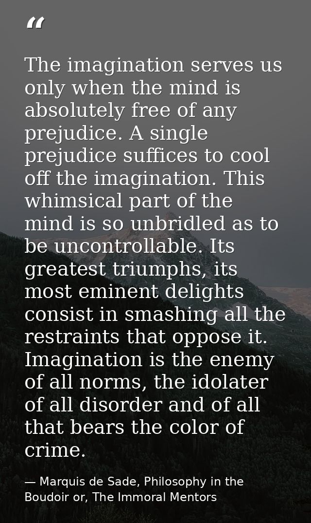 The imagination serves us only when the mind is absolutely free of any prejudice. A single prejudice suffices to cool of — Marquis de Sade, Philosophy in the Boudoir or, The Immoral Mentors
