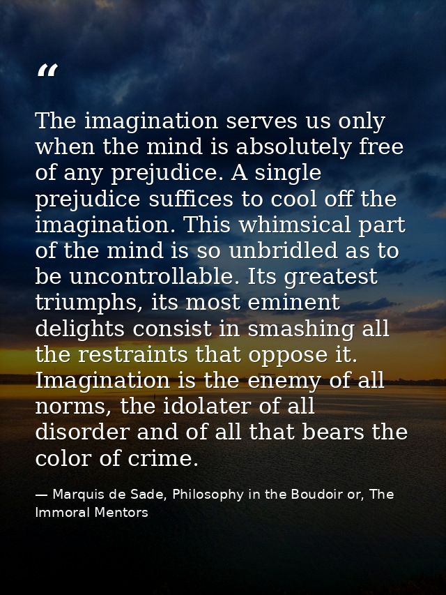 The imagination serves us only when the mind is absolutely free of any prejudice. A single prejudice suffices to cool of — Marquis de Sade, Philosophy in the Boudoir or, The Immoral Mentors