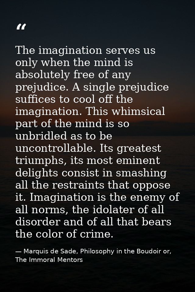 The imagination serves us only when the mind is absolutely free of any prejudice. A single prejudice suffices to cool of — Marquis de Sade, Philosophy in the Boudoir or, The Immoral Mentors