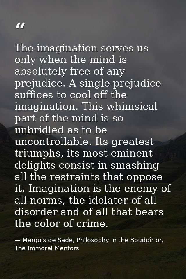 The imagination serves us only when the mind is absolutely free of any prejudice. A single prejudice suffices to cool of — Marquis de Sade, Philosophy in the Boudoir or, The Immoral Mentors