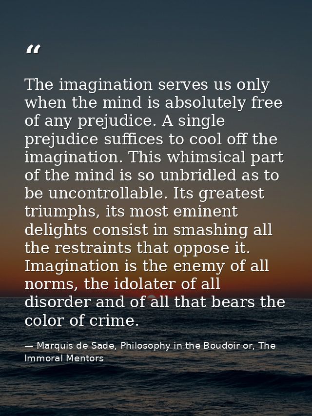 The imagination serves us only when the mind is absolutely free of any prejudice. A single prejudice suffices to cool of — Marquis de Sade, Philosophy in the Boudoir or, The Immoral Mentors