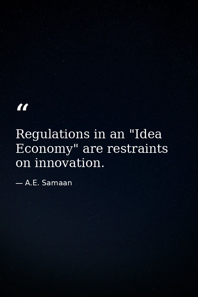 Regulations in an "Idea Economy" are restraints on innovation. — A.E. Samaan