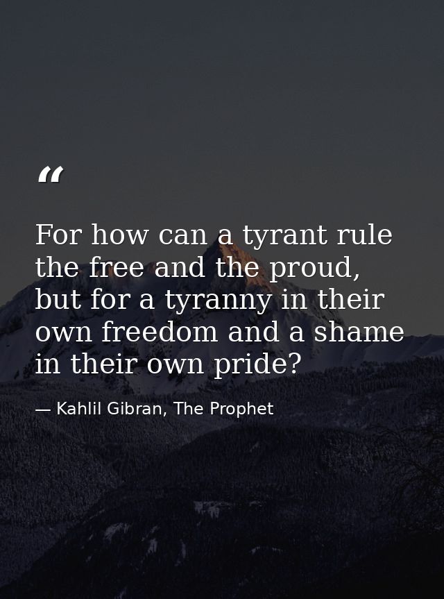 For how can a tyrant rule the free and the proud, but for a tyranny in their own freedom and a shame in their own pride? — Kahlil Gibran, The Prophet