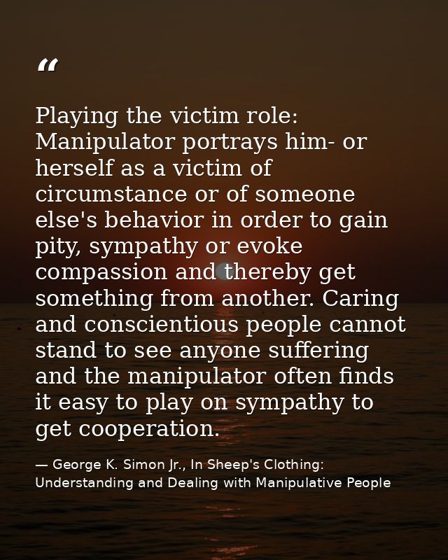 Playing the victim role: Manipulator portrays him- or herself as a victim of circumstance or of someone else's behavior  — George K. Simon Jr., In Sheep's Clothing: Understanding and Dealing with Manipulative People
