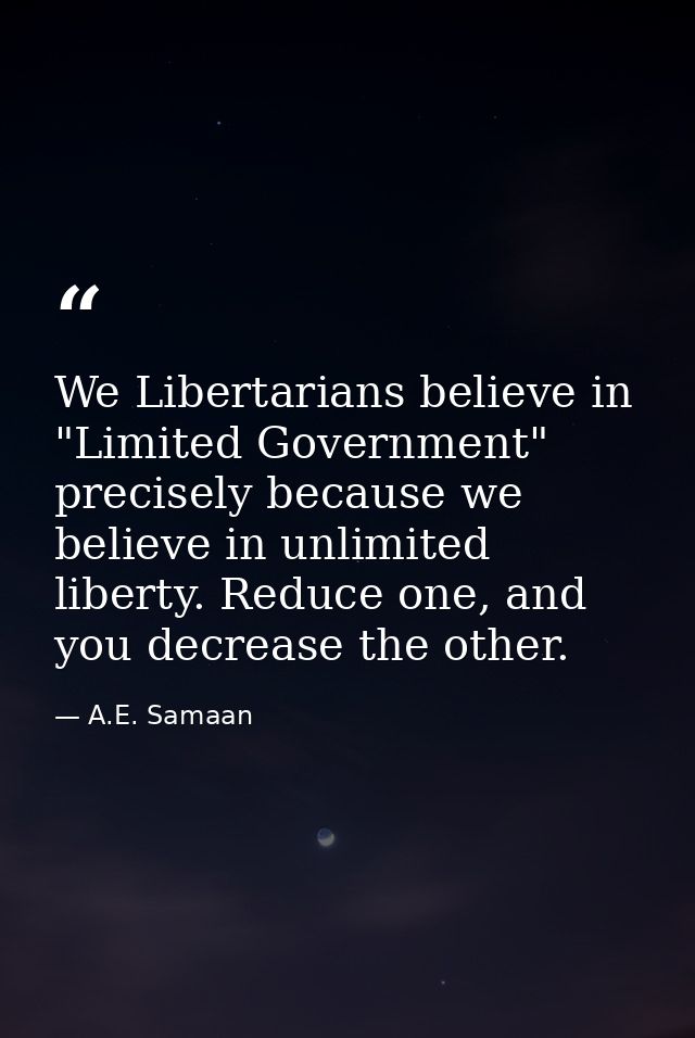 We Libertarians believe in "Limited Government" precisely because we believe in unlimited liberty. Reduce one, and you d — A.E. Samaan